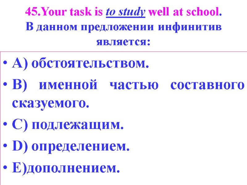 45.Your task is to study well at school. В данном предложении инфинитив является: А)